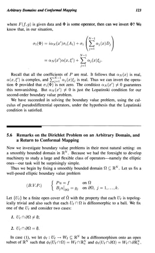 Arbitrary Domains and Conformal Mapping                                        123


where F(f,g) is given data and q. is some operator, then can we invert q.? We
know that, in our situation,




                                             N-I

                       == QN(X')Q(x, ~')   + L Qj(x)~j.
                                             j=1
   Recall that all the coefficients of P are real. It follows that Q N (x) is real,
Q(x,~') is complex, and L;=~1 Qj(x)~j is real. Thus we can invert the opera-
tion <P provided that al (<p) is not zero. The condition Q N(x') :/: 0 guarantees
this nonvanishing. But QN(X') :/: 0 is just the Lopatinski condition for our
second-order boundary value problem.
   We have succeeded in solving the boundary value problem, using the cal-
culus of pseudodifferential operators, under the hypothesis that the Lopatinski
condition is satisfied.




5.6   Remarks on the Dirichlet Problem on an Arbitrary Domain, and
      a Return to Conformal Mapping
Now we investigate boundary value problems in their most natural setting: on
a smoothly bounded domain in JRN. Because we had the foresight to develop
machinery to study a large and flexible class of operators-namely the elliptic
ones-our task will be surprisingly simple.
  Thus we begin by fixing a smoothly bounded domain n ~ IR. N . Let us fix a
well-posed elliptic boundary value problem

                                              on   n
            (B.V.P.)
                                              on   an,   j == 1, ... , k.

                                    n
Let {Uf} be a finite open cover of with the property that each Uf is topolog-
ically trivial and also such that each Uf n n is diffeomorphic to a ball. We fix
one of the Uf and consider two cases:




  In case (1), we let ¢f : Uf -+ Wf ~ JRN be a diffeomorphism onto an open
subset of JRN such that ¢f(Uf nO) = Wf n JR~ and ¢f(Uf n ao) = Wf n aIR.~.
 