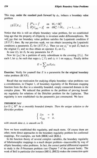 124                                                 Elliptic Boundary Value Problems


This map, under the standard push forward by <Pl' induces a boundary value
problem

                          plu == 1        on   Wl n ~~
                      {   B]Ul an == 9]   on   a}R~ n Wl,      j   == 1, ... , k.
Notice that this is still an elliptic boundary value problem, for we established
long ago that the property of ellipticity is invariant under diffeomorphisms. We
will say that our boundary value problem satisfies the Lopatinski condition if
(B. V. P.) does. By our previous work, we can obtain (assuming the Lopatinski
condition) a parametrix El for (B.V.P. l ). Then we use ¢i l to pull El back to
the original Ul and we thus obtain an operator E l on U l .
   In case (2), let El be any parametrix for P.
   Now let {/ll} be a partition of unity subordinate to the covering {Ul}' For
each £, let 1Pl be such that SUPP?Pl ~ Ul and 1Pl == 1 on supp Ill. Finally define




Exercise: Verify for yourself that E is a parametrix for the original boundary
value problem (B.V.P.).

   Recall that our motivation for studying elliptic boundary value problems was
a consideration, in Chapter 1, of boundary regularity of the Riemann mapping
function from the disc to a smoothly bounded, simply connected domain in the
complex plane. We reduced that problem to the problem of proving bound-
ary regularity for solutions of the Dirichlet problem for the Laplacian. That
regularity is now established via the parametrix just constructed. We have

THEOREM 5.6.1
Let 0 ~ }RN be a smoothly bounded domain. Then the unique solution to the
Dirichlet problem
                                  Lu           o
                                { ulan         ¢,

with smooth data ¢, is smooth on    O.

Now we have established this regularity, and much more. Of course there are
other, more direct approaches to the boundary regularity problem for confonnal
mappings. For examples, see both [BEK] and [KEL].
   In the function theory of several complex variables, the boundary regularity
of biholomorphic mappings is a much deeper problem-inaccessible by way of
elliptic boundary value problems. In fact, the correct partial differential equation
to study is the a-Neumann problem (see Chapter 7 of the present book). The
work of Bell in particular (for instance [BEl], [BE2]) makes the connection quite
 