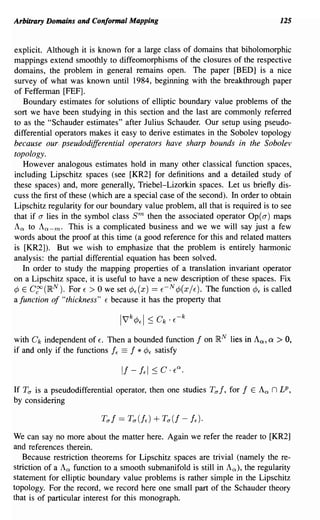 Arbitrary Domains and Conformal Mapping                                             125


explicit. Although it is known for a large class of domains that biholomorphic
mappings extend smoothly to diffeomorphisms of the closures of the respective
domains, the problem in general remains open. The paper [BED] is a nice
survey of what was known until 1984, beginning with the breakthrough paper
of Fefferman [FEF].
   Boundary estimates for solutions of elliptic boundary value problems of the
sort we have been studying in this section and the last are commonly referred
to as the "Schauder estimates" after Julius Schauder. Our setup using pseudo-
differential operators makes it easy to derive estimates in the Sobolev topology
because our· pseudodifferential operators have sharp bounds in the Sobolev
topology.
   However analogous estimates hold in many other classical function spaces,
including Lipschitz spaces (see [KR2] for definitions and a detailed study of
these spaces) and, more generally, Triebel-Lizorkin spaces. Let us briefly dis-
cuss the first of these (which are a special case of the second). In order to obtain
Lipschitz regularity for our boundary value problem, all that is required is to see
that if a lies in the symbol class sm    then the associated operator Op( a) maps
An to An _m' This is a complicated business and we we will say just a few
words about the proof at this time (a good reference for this and related matters
is [KR2]). But we wish to emphasize that the problem is entirely harmonic
analysis: the partial differential equation has been solved.
   In order to study the mapping properties of a translation invariant operator
on a Lipschitz space, it is useful to have a new description of these spaces. Fix
¢ E C~(IRN). For E > 0 we set ¢f(X) == E- N¢(XjE). The function ¢f is called
a function of "thickness" E because it has the property that



with Ck independent of Eo Then a bounded function      I   on IR. N lies in An, a > 0,
if and only if the functions If == I * ¢f satisfy



If TO" is a pseudodifferential operator, then one studies TO" I, for   I   E   An n LP,
by considering



We can say no more about the matter here. Again we refer the reader to [KR2]
and references therein.
   Because restriction theorems for Lipschitz spaces are trivial (namely the re-
striction of a An function to a smooth submanifold is still in An), the regularity
statement for elliptic boundary value problems is rather simple in the Lipschitz
topology. For the record, we record here one small part of the Schauder theory
that is of particular interest for this monograph.
 