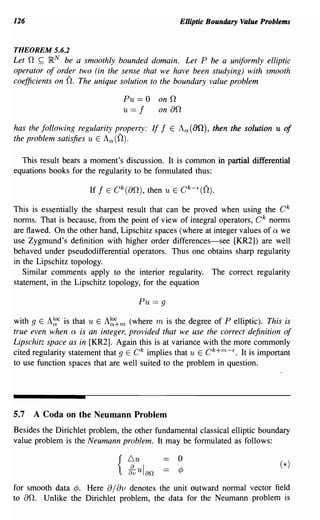 126                                                  Elliptic Boundary Value Problems


THEOREM 5.6.2
Let n ~ }RN be a smoothly bounded domain. Let P be a uniformly elliptic
operator of order two (in the sense that we have been studying) with smooth
coefficients on n.The unique solution to the boundary value problem

                                 Pu == 0 on      n
                                 u== f   on      an
has the following regularity property: If    f   E   Aa(an), then the solution u of
the problem satisfies u E A a (0).

  This result bears a moment's discussion. It is common in partial differential
equations books for the regularity to be formulated thus:



This is essentially the sharpest result that can be proved when using the C k
norms. That is because, from the point of view of integral operators, C k norms
are flawed. On the other hand, Lipschitz spaces (where at integer values of Q we
use Zygmund's definition with higher order differences-see [KR2]) are well
behaved under pseudodifferential operators. Thus one obtains sharp regularity
in the Lipschitz topology.
   Similar comments apply to the interior regularity. The correct regularity
statement, in the Lipschitz topology, for the equation

                                      Pu == 9

with 9 E A~c is that u E A~~m (where m is the degree of P elliptic). This is
true even when Q is an integer, provided that we use the correct definition of
Lipschitz space as in [KR2]. Again this is at variance with the more commonly
cited regularity statement that 9 E C k implies that u E C k +m - f • It is important
to use function spaces that are well suited to the problem in question.




5.7   A Coda on the Neumann Problem
Besides the Dirichlet problem, the other fundamental classical elliptic boundary
value problem is the Neumann problem. It may be formulated as follows:

                                                     o
                                                     ¢

for smooth data ¢. Here     a/av
                               denotes the unit outward normal vector field
to an. Unlike the Dirichlet problem, the data for the Neumann problem is
 