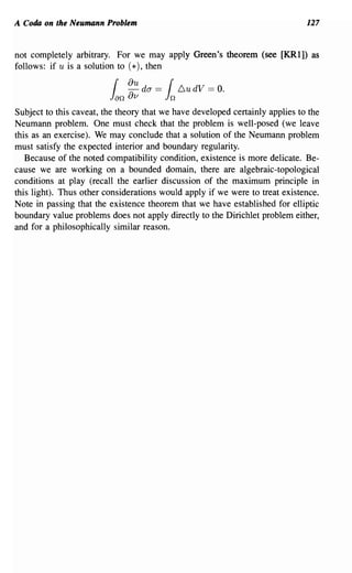 A Coda on the Neumann Problem                                                 127


not completely arbitrary. For we may apply Green's theorem (see [KRl]) as
follows: if u is a solution to (*), then
                                 u
                          {    aa da == { LudV == O.
                         Jan    v       Jn
Subject to this caveat, the theory that we have developed certainly applies to the
Neumann problem. One must check that the problem is well-posed (we leave
this as an exercise). We may conclude that a solution of the Neumann problem
must satisfy the expected interior and boundary regularity.
   Because of the noted compatibility condition, existence is more delicate. Be-
cause we are working on a bounded domain, there are algebraic-topological
conditions at play (recall the earlier discussion of the maximum principle in
this light). Thus other considerations would apply if we were to treat existence.
Note in passing that the existence theorem that we have established for elliptic
boundary value problems does not apply directly to the Dirichlet problem either,
and for a philosophically similar reason.
 