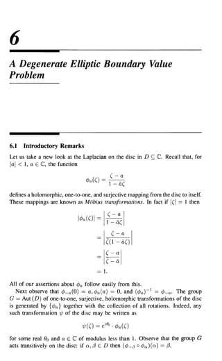 6
A Degenerate Elliptic Boundary Value
Problem




6.1   Introductory Remarks
Let us take a new look at the Laplacian on the disc in D    ~   C. Recall that, for
lal < 1, a E C, the function


defines a holomorphic, one-to-one, and surjective mapping from the disc to itself.
These mappings are known as Mobius transformations. In fact if 1(1 == 1 then

                                             (- I
                                               a
                                         I
                             l¢a(()1 = 1 - li(

                                           (- a I
                                     - I ((I-a()


                                     =   I~=~I
                                     == 1.
All of our assertions about ¢a follow easily from this.
   Next observe that ¢-a(O) == a, cPa(a) == 0, and (¢a)-l == ¢-a. The group
G == Aut (D) of one-to-one, surjective, holomorphic transformations of the disc
is generated by {¢a} together with the collection of all rotations. Indeed, any
such transformation 1/J of the disc may be written as



for some real ()o and a E C of modulus less than 1. Observe that the group G
acts transitively on the disc: if Q, (3 E D then (¢-/3 0 ¢oJ (Q) == (3.
 