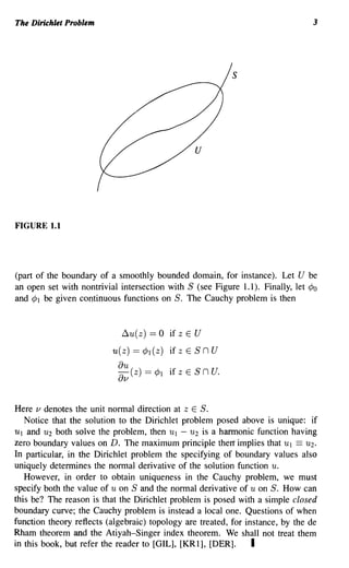 The Dirichlet Problem                                                           3




                                                             s




                                                 u




FIGURE 1.1




(part of the boundary of a smoothly bounded domain, for instance). Let U be
an open set with nontrivial intersection with S (see Figure 1.1). Finally, let ¢o
and ¢l be given continuous functions on S. The Cauchy problem is then


                             ~u(z) ==   0 if z E U
                          u(z) == ¢l (z) if z E S n U
                            au (z) == ¢l
                            av             if z E S   n U.

Here v denotes the unit normal direction at z E S.
   Notice that the solution to the Dirichlet problem posed above is unique: if
Ul and U2 both solve the problem, then Ul - U2 is a hannonic function having
zero boundary values on D. The maximum principle thea implies that Ul == U2.
In particular, in the Dirichlet problem the specifying of boundary values also
uniquely determines the normal derivative of the solution function u.
   However, in order to obtain uniqueness in the Cauchy problem, we must
specify both the value of U on S and the normal derivative of u on S. How can
this be? The reason is that the Dirichlet problem is posed with a simple closed
boundary curve; the Cauchy problem is instead a local one. Questions of when
function theory reflects (algebraic) topology are treated, for instance, by the de
Rham theorem and the Atiyah-Singer index theorem. We shall not treat them
in this book, but refer the reader to [GIL], [KRl], [DER].       I
 