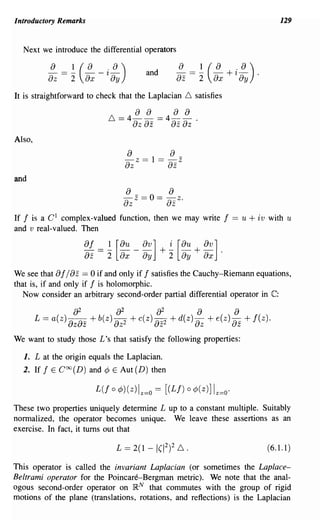 Introductory Remarks                                                                 129


  Next we introduce the differential operators

          a 2l(a .a)
          ---
          az - ax ay--'l-              and

It is straightforward to check that the Laplacian   ~   satisfies




Also,
                                a
                                - z == 1 ==
                                              a
                                              -z
                                az            az
and
                                a            a
                                az z == 0 == azz.
If 1 is a C 1 complex-valued function, then we may write            1 == u + iv   with u
and v real-valued. Then

                    a1 == ~ [au _ av]        +~   [au + av] .
                    az 2 ax ay                2    ay ax
            a az
We see that 1/       == 0 if and only if 1 satisfies the Cauchy-Riemann equations,
that is, if and only if 1 is holomorphic.
   Now consider an arbitrary second-order partial differential operator in C:




We want to study those £ 's that satisfy the following properties:

  1. £ at the origin equals the Laplacian.
  2. If 1 E COO(D) and ¢ E Aut (D) then

                        L(I 0 ¢)(z)lz=o == [(£/)    0   ¢(z)] Iz=o·
These two properties uniquely determine £ up to a constant multiple. Suitably
normalized, the operator becomes unique. We leave these assertions as an
exercise. In fact, it turns out that

                                                                                  (6.1.1)

This operator is called the invariant Laplacian (or sometimes the Laplace-
Beltrami operator for the Poincare-Bergman metric). We note that the anal-
ogous second-order operator on jRN that commutes with the group of rigid
motions of the plane (translations, rotations, and reflections) is the Laplacian
 