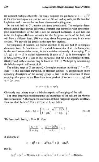 130                                  A Degenerate Elliptic Boundary Value Problem


(or constant multiples thereof). For many purposes the pre-factor of (1 -    1(1
                                                                               2
                                                                                 )2
in the invariant Laplacian is of no interest. So we end up with just the familiar
Laplacian, and it seems that we have discovered nothing new.
   On the unit ball in en,  matters are more complicated. The uniquely deter-
mined second-order partial differential operator that commutes with biholomor-
phic transformations of the ball is not the standard Laplacian. It will turn out
to be the Laplace-Beltrami operator for the Bergman metric of the ball, and
will have a different form. (We say more about Bergman geometry in the next
section.) We provide the details in the next few sections.
   For simplicity of notation, we restrict attention to the unit ball B in complex
dimension two. A function on B is called holomorphic if it is holomorphic,
in the usual one-variable sense, in each variable separately. A mapping F ==
(II, 12) : B -+ B is called holomorphic if each of II, 12 is holomorphic. It
is biholomorphic if F is one-to-one, surjective, and has a holomorphic inverse.
(Background in these matters may be found in [KR1].) We begin by determining
the biholomorphic self-maps of B.
                       e
   The unitary maps of 2 are those 2 x 2 complex matrices satisfying U- I == U*.
Here * is the conjugate transpose, or Hermian adjoint. A geometrically more
appealing description of the unitary group is that it is the collection of those
mappings that preserve the Hermitian inner product of vectors Z == (ZI, Z2) and
W == (WI, W2):



Obviously any unitary map is a biholomorphic self-mapping of the ball.
   The other important biholomorphic self-mappings of the ball are the Mobius
transformations. A thorough consideration of these mappings appears in [RU2].
Here we shall be brief. For a E e, lal < 1, we define


                                                                            (6.1.2)


We first check that ¢a : B   -+   B. Now




if and only if



that is,
 