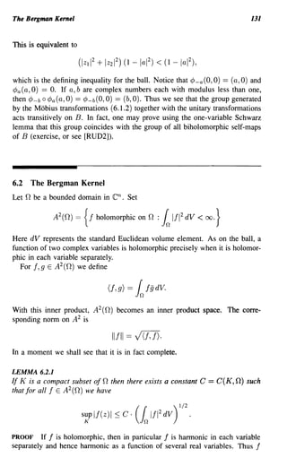 The Bergman Kernel                                                             131


This is equivalent to



which is the defining inequality for the ball. Notice that cP-a (0,0) == (a, 0) and
cPa (a, 0) == O. If a, b are complex numbers each with modulus less than one,
then cP-b 0 cPa(a, 0) == cP-b(O, 0) == (b,O). Thus we see that the group generated
by the Mobius transformations (6.1.2) together with the unitary transformations
acts transitively on B. In fact, one may prove using the one-variable Schwarz
lemma that this group coincides with the group of all biholomorphic self-maps
of B (exercise, or see [RUD2]).




6.2   The Bergman Kernel
Let 0 be a bounded domain in      en.   Set

               2
             A (O)   =   {f   hoIomorphic on 0 :   k1fl2   dV   < oo.}

Here dV represents the standard Euclidean volume element. As on the ball, a
function of two complex variables is holomorphic precisely when it is holomor-
phic in each variable separately.
  For f, 9 E A2 (O) we define




With this inner product, A 2 (O) becomes an inner product space. The corre-
sponding norm on A 2 is

                                  Ilfll == V(D).
In a moment we shall see that it is in fact complete.

LEMMA 6.2.1
If K is a compact subset of 0 then there exists a constant C = C(K, 0) such
that for all f E A2(O) we have




PROOF     If f is holomorphic, then in particular f is hannonic in each variable
separately and hence hannonic as a function of several real variables. Thus f
 