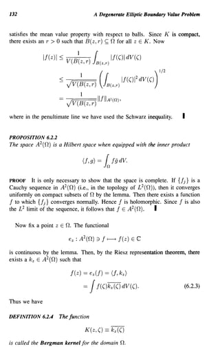 132                                      A Degenerate Elliptic Boundary Value Problem


satisfies the mean value property with respect to balls. Since K is compact,
there exists an r > 0 such that B(z, r) ~ 0 for all z E K. Now


               If(z)1   ~ V(B~ z, r ) }(B(z,r) If(()1 dV(()
                                                                        1/2

                        ~ Jv(~(z,r) h(z,r) If(()1
                                           (
                                                          2
                                                              dV(() )
                                 1
                           JV(B(z,r) IlfIIA2(!1),

where in the penultimate line we have used the Schwarz inequality.            I

PROPOSITION 6.2.2
The space A 2 (0) is a Hilbert space when equipped with the inner product




PROOF It is only necessary to show that the space is complete. If {fj} is a
Cauchy sequence in A 2 (0) (i.e., in the topology of L 2 (0), then it converges
uniformly on compact subsets of 0 by the lemma. Then there exists a function
f to which {fj} converges normally. Hence f is holomorphic. Since f is also
the L 2 limit of the sequence, it follows that f E A2(0).   I

  Now fix a point z E O. The functional



is continuous by the lemma. Then, by the Riesz representation theorem, there
exists a k z E A2(0) such that

                            f(z) == ez(f) == (f, k z )

                                  =    J  f(()kz(() dV(().                    (6.2.3)

Thus we have

DEFINITION 6.2.4        The function

                                     K(z, () == k z (()

is called the Bergman kernel for the domain          n.
 