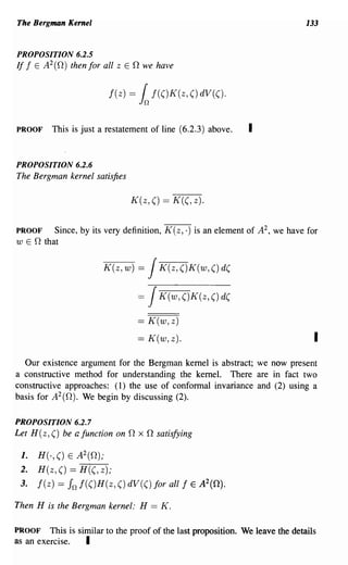 The Bergman Kernel                                                              133


PROPOSITION 6.2.5
If j E A2(O) then for all z E 0 we have


                          j(z)   = ~ j(()K(z, () dV(().

PROOF     This is just a restatement of line (6.2.3) above.     I

PROPOSITION 6.2.6
The Bergman kernel satisfies

                                 K(z, () == K((, z).


PROOF    Since, by its very definition, K (z, .) is an element of A 2 , we have for
w E 0 that


                        K(z,w) =      J K(z,()K(w,()d(

                                  =   J K(w,()K(z,()d(

                                  == K(w, z)
                                  == K(w, z).                                     I
  Our existence argument for the Bergman kernel is abstract; we now present
a constructive method for understanding the kernel. There are in fact two
constructive approaches: (1) the use of conformal invariance and (2) using a
basis for A 2 (0). We begin by discussing (2).

PROPOSITION 6.2.7
Let H (z, () be a function on 0 x 0 satisfying

 1.   H(·, () E A2(O);
 2.   H(z, () == H((, z);
 3.   j(z) == In j(()H(z, () dV(() for all j    E   A2(O).

Then H is the Bergman kernel: H == K.

PROOF    This is similar to the proof of the last proposition. We leave the details
as an exercise.    I
 
