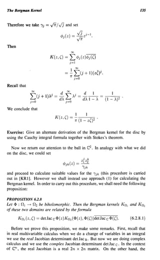 The Bergman Kernel                                                                      135


Therefore we take "Ij    = ~ / VJ and set
                                 ~.()_ ~z j - l .
                                 f/J Z
                                     -
                                       VJ

Then
                                          00

                           K(z, () ==     L cPj(z)cPj(()
                                          j=1


                                    = 2-    f(j +
                                          1r j=O
                                                           l)(z()i.

Recall that

              ~( . ».J - d ~ )..,i _ d                       1    _     1
              ~ J + 1 - d)" ~ - d)"                        1 -).. - (1 - )..)2 .

We conclude that
                                                1      1
                              K(z,()      = - (              )2
                                               7r   1 - z(

Exercise: Give an alternate derivation of the Bergman kernel for the disc by
using the Cauchy integral formula together with Stokes's theorem.

  Now we return our attention to the ball in C2 . In analogy with what we did
on the disc, we could set
                                             j k
                                  ~ ( ) _ ZI z2
                                  f/jk Z - - -
                                            "Ijk

and proceed to calculate suitable values for the "Ijk (this procedure is carried
out in [KR 1]. However we shall instead use approach (1) for calculating the
Bergman kernel. In order to carry out this procedure, we shall need the following
proposition:

PROPOSITION 6.2.8
Let <P : 0 1 -+ O2 be biholomorphic. Then the Bergman kernels K n ) and K n2
of these two domains are related by the formula

       Kn) (z, ()   == detJacc<p(z)Kn2(<p(z), <p(())detJacc<p(().                  (6.2.8.1)

   Before we prove this proposition, we make some remarks. First, recall that
in real multivariable calculus when we do a change of variables in an integral
we use the real Jacobian determinant det Jac IR. But now we are doing complex
calculus and we use the complex Jacobian determinant det Jac c. In the context
of en,  the real Jacobian is a real 2n x 2n matrix. On the other hand, the
 