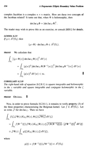 136                                                            A Degenerate Elliptic Boundary Value Problem


complex Jacobian is a complex n x n matrix. How are these two concepts of
the Jacobian related? It turns out that, when <P is holomorphic, then

                                                det Jac IR <P      == Idet Jac c <p1 2 •

The reader may wish to prove this as an exercise, or consult [KR 1] for details.

LEMMA 6.2.9
If 9 E A 2(02) then




PROOF            We calculate that

                                                               2
                (g 0 <I>(z)) detJacc<I>(z) dV(z)
      in)
      {     I                                              1




                      =    (           Ig(wWIdetJac c <I>(<I>-1 (w)) 121detJac IR <I>-1 (w) 1dV(w)
                          in       2


                      =(               Ig(w)1 2 dV(w) <            00.                                    I
                          in       2



COROLLARY 6.2.10
The right-hand side of equation (6.2.8.1) is square integrable and holomorphic
in the z variable and square integrable and conjugate holomorphic in the (
variable.

PROOF           Obvious.                    I

   Now, in order to prove formula (6.2.8.1), it remains to verify property (3) of
the three properties characterizing the Bergman kernel. Let f E A 2 ( 0 1 ). Let
us write J for det Jac c. Then we have


  in) f(().1<I>(z)KI1 (<I>(z) , <I>(()).1<I>(() dV(()
   (                                    2




                     f (<I>-1 (~) ).1<I>( Z )K11 2 (<I>(z), ~).1( <I> (<I>-1 (~))) • 1.1<I>-1 (~) 1 dV (~)
                                                                                                  2
      ={
            in   2


      == .1<I>(z) {
                          in 9( ~) K 11
                               2
                                                2(   <I> (z), ~) dV (~) ,

where
 