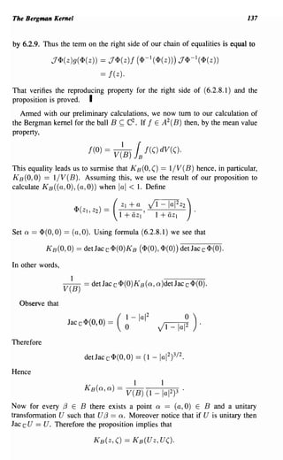 The Bergman Kernel                                                                          137


by 6.2.9. Thus the term on the right side of our chain of equalities is equal to

                  J<I>(z)g(<I>(z)) == J<I>(z)f (<I>-I(<I>(Z))) J<I>-I(<I>(Z))
                                            == f(z).
That verifies the reproducing property for the right side of (6.2.8.1) and the
proposition is proved. I
   Armed with our preliminary calculations, we now tum to our calculation of
the Bergman. kernel for the ball B ~ C2 • If f E A 2 (B) then, by the mean value
property,

                                      f(O)   = V/B)    L     f(() dV(().

This equality leads us to surmise that K B (0, () == 1/ V (B) hence, in particular,
KB(O,O) == I/V(B). Assuming this, we use the result of our proposition to
calculate KB((a, 0), (a, 0)) when lal < 1. Define

                             <I> (z    z) == (
                                      1,2
                                                   Z+a
                                                   1
                                                  1+-'
                                                       J 1+-a 2 Z2) .
                                                         1-             I   1


                                                       aZI              aZI

Set   Q   == <I> (0, 0) ==   (a, 0). Using formula (6.2.8.1) we see that

                K B(0,0) == det Jac c <I>(O)KB (<I> (0) , <I> (0) ) det Jac c <I> (0) .

In other words,
                             1
                       V(B) = detJac iC <I>(O)KB ( a, a )det Jac iC <1>(0).

  Observe that

                                                1-         lal 2            0       )
                         J ac iC <I> (0, 0) = ( 0                  J 1 _ 1a 12          .


Therefore



Hence
                                                       1            1
                                  KB(a, a) = V(B) (1 -              lal 2 )3    .
Now for every {3 E B there exists a point Q == (a, 0) E B and a unitary
transformation U such that U {3 == Q. Moreover notice that if U is unitary then
Jac c U == U. Therefore the proposition implies that
 