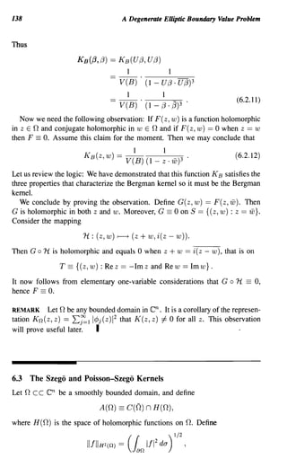 138                                      A Degenerate Elliptic Boundary Value Problem


Thus

                       KB({3,/3) == K B (U/3,U/3)
                                            1                   1
                                        V(B) . (1 - U /3 . U (3)3
                                            1               1
                                                                                         (6.2.11)
                                        V(B) . (1 -         /3. (3)3 .
   Now we need the following observation: If F(z, w) is a function holomorphic
in z E 0 and conjugate holomorphic in w E 0 and if F(z, w) == 0 when z == w
then F == O. Assume this claim for the moment. Then we may conclude that
                                                 1          1
                         KB(z, w) = V(B) (1 - z . w)3 .                                  (6.2.12)

Let us review the logic: We have demonstrated that this function K B satisfies the
three properties that characterize the Bergman kernel so it must be the Bergman
kernel.
   We conclude by proving the observation. Define G (z, w) == F (z, iiJ). Then
G is holomorphic in both z and w. Moreover, G == 0 on S == {( z, w) : z == iiJ}.
Consider the mapping

                         1t : (z, w)   r-----+   (z + w, i(z - w)).
Then G   0   1t is holomorphic and equals 0 when z              + w == i(z -   w), that is on

                  T == {( z, w) : Re z == - 1m z and Re w == 1m w} .
It now follows from elementary one-variable considerations that G                    0   1t   ==   0,
hence F == O.

REMARK Let 0 be any bounded domain in                 en.
                                                 It is a corollary of the represen-
tation Kn(z, z) == L~l l4>j(z)1 2 that K(z, z) =1= 0 for all z. This observation
will prove useful later. I



6.3 The Szego and Poisson-Szego Kernels
Let 0 c c    en   be a smoothly bounded domain, and define

                              A(O) == C(O)           n H(O),
where H(O) is the space of holomorphic functions on O. Define
 