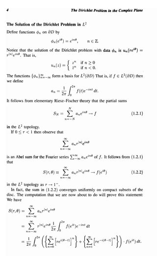 4                                                 The Dirichlet Problem in the Complex Plane


The Solution of the Dirichlet Problem in L2
Define functions ¢n on 8 D by

                                                                 n E Z.

Notice that the solution of the Dirichlet problem with data ¢n is u n (re i8 )            ==
r lnl ein8 . That is,
                                          zn              if n    >0
                               un(z) == { Z
                                          -n              1
                                                           ·f
                                                                n - 0.
                                                                  <
The functions {¢n}~=-oo form a basis for L 2 (8D) That is, if f E L 2 (8D) then
we define

                                       ~ ir
                                                  27r
                               an =                     f(t)e- int dt.
                                       27f    o
It follows from elementary Riesz-Fischer theory that the partial sums
                                              N
                                 SN ==        L         a n ein8 ~ f                 (1.2.1)
                                         n=-N

in the L 2 topology.
   If 0 :::; r < 1 then observe that

                                        L
                                         00

                                                  anrlnlein8
                                       n=-oo

is an Abel sum for the Fourier series L:~oo a n ein8 of f. It follows from (1.2.1)
that
                                         00

                           S(r,O) ==    L         anrlnlein8 ~ f(e i8 )              (1.2.2)
                                       n=-oo

in the L 2 topology as r ~ 1- .
   In fact, the sum in (1.2.2) converges uniformly on compact subsets of the
disc. The computation that we are now about to do will prove this statement:
We have
                 00

    S(r,O) ==    L      anrlnlein8
                n=-oo
 