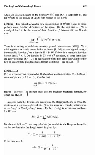 The Szego and Poisson-Szego Kernels                                              139


where do- is area measure on the boundary of 0 (see [KRl], Appendix II). and
let H 2 (0) be the closure of A (0) with respect to this norm.

REMARK     It is natural to wonder how this definition of H 2 (0) relates to other,
perhaps more familiar, definitions of the space. On the unit disc H 2 (D) is
usually defined to be the space of those functions 1 holomorphic on D such
that
                                           21T"
                               sup
                              O<r<l   10
                                                  II(re iO ) 2 dO < 00.
                                                            1




There is an analogous definition on more general domains (see [KRl]). Yet a
third approach to Hardy spaces is due to Lumer [LUM]. According to Lumer, a
holomorphic function 1 on a domain 0 is in H 2 if there is a harmonic function
h such that 111 2 S h. On domains in               en
                                         with C 2 boundary, all three definitions
are equivalent (see [KRl]). The equivalence of the first definition with the other
two on an arbitrary pseudoconvex domain is difficult-see [BEA].          I

LEMMA 6.3.1
If K is a compact set contained in 0, then there exists a constant C      == C(O, K)
such that for every 1 E H 2 (0) it holds that

                                 sup   If(z)1 SCIIIIIH2.
                                 zEK


PROOF   Exercise: The shortest proof uses the Bochner-Martinelli formula, for
which see [KRI].    I

   Equipped with this lemma, one can imitate the Bergman theory to prove the
existence of a reproducing kernel S(z, () for the space H 2 • This kernel is known
as the Szego or Cauchy-Szego kernel. Further, if {cPj} is an orthonormal basis
for H 2 then

                               S(z, () ==          L cPj(z)cPj(()·
                                                      j

For the unit ball in    en,
                          we may calculate (as we did for the Bergman kernel in
the last section) that the Szego kernel is given by

                                                  1             1
                          S(z, () = a(8B) . (1 - z . ()n

In the case n   == 1,
                                                       1       1
                                S(z,() == - . - - - .
                                                      27r   1 - z(
 