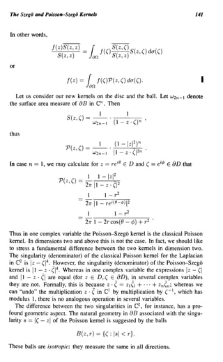 The Szego and Poisson-Szego Kernels                                                                     141


In other words,

                           f(z)~ =
                            S(z,z)            Jan
                                                  r f(() S(z,z) S(z, () da(()
                                                         S(z, ()

or

                               f( z)     =    r
                                             Jan
                                                     f( ()P( z, () da( ().                                I
   Let us consider our new kernels on the disc and the ball. Let                             W2n-l   denote
the surface area measure of aB in      Then         en.
                               S(z () ==           _1_ . _ _1 _
                                                            _
                                     ,             W2n -1      (1 - z . () n        '

thus
                                                                              2
                               P(z,() == _1_. (1 -lzI )n .
                                         W2n-l 11-z·(1 2n
                                                                    iO
In case   n   == 1, we may calculate for              z   ==   re        E D and ( == eic/> E aD that

                                              1      1-Izl 2
                            P(z,() =         21r 11 - z· (1 2
                                              1           1 - r2
                                             27r   11 -   rei(O-¢) 2      1




                                              1          1 - r2
                                             27r 1 - 2rcos(O - ¢)                 + r2   •


Thus in one complex variable the Poisson-Szego kernel is the classical Poisson
kernel. In dimensions two and above this is not the case. In fact, we should like
to stress a fundamental difference between the two kernels in dimension two.
The singularity (denominator) of the classical Poisson kernel for the Laplacian
in e2 is Iz - (1 4 • However, the singularity (denominator) of the Poisson-Szego
kernel is 11 - z· (1 4 . Whereas in one complex variable the expressions Iz - (I
and 11 - z . (I are equal (for ZED, ( E aD), in several complex variables
they are not. Formally, this is because z . ( == ZI (1 + ... + zn(n; whereas we
can "undo" the multiplication z . ( in e1 by multiplication by (-1, which has
modulus 1, there is no analogous operation in several variables.
   The difference between the two singularities in e2 , for instance, has a pro-
found geometric aspect. The natural geometry in aB associated with the singu-
larity s ==   1( z of the Poisson kernel is suggested by the balls
                   -   I




                                     B(z, r) == {( : lsi < r}.

These balls are isotropic: they measure the same in all directions.
 