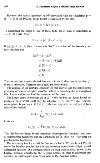 142                             A Degenerate Elliptic Boundary Value Problem


  However, the natural geometry in aB associated with the singularity p =
11 -Z . (I of the Poisson-Szego kernel is suggested by the balls


                             f3(Z, r)     == {( :   Ipi < r}.
To understand the shape of one of these balls, let us take, in dimension 2,
Z == (I, 0) E aB. Then

                          f3( z, r)   == {( :   11 -   ,~   1   < r}.
If ((1,(2) E f3(z,r) then, because this "ball" is a subset of the boundary, we
may calculate that

                           1(21 2 == 1 - 1(11 2
                                    ==    (1 - 1(1)(1   + I(d)
                                    ~ 2(1     -1(11)
                                    ~ 211 -     (11
                                    < 2r.
Thus we see that whereas the ball has size r in the (1 direction, it has size jr
in the Z2 direction. Therefore these balls are nonisotropic.
   The contrast of the isotropic geometry of real analysis and the nonisotropic
geometry of several complex variables will be a prevailing theme throughout
this chapter and for much of the remainder of the book.
   The Szego kernel reproduces all of H 2 while the Poisson-Szego kernel re-
produces (on a formal level) only the subspace A(O). But P is real-indeed,
nonnegative. In particular, if f E A(O) then we may take the real part of both
sides of the formula

                         j(z)   =     (     j(()P(z, () da(()
                                      Jan
to obtain

                      Rej(z)    =     J    Rej(()P(z,()da(().

Thus the Poisson-Szego kernel reproduces pluriharmonic functions (real parts
of holomorphic functions) that are continuous on O. (See [KR 1] for more on
pluriharmonic functions.)
   The interesting fact for us will be that, on the ball in              en,
                                                               the kernel P (z, ()
solves the Dirichlet problem for a certain invariant second-order elliptic partial
differential operator. This operator, which we shall study in detail below, is the
Laplace-Beltrami operator for the Bergman kernel. In order to determine this
operator, we shall require some knowledge of the Bergman metric.
 