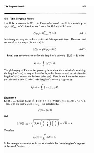 The Bergman Metric                                                                           143



6.4   The Bergman Metric
Let 0 be a domain in }RN. A Riemannian metric on 0 is a matrix g
(gij(x))fj=l of C 2 functions on 0 such that if 0 =1= ~ E}RN then

                                ~ (gij(X))~'_l t~ > O.
                                          2,]-
                                                                                         (6.4.1 )

In this way we assign to each x a positive definite quadratic form. The associated
notion of vector length (for each x) is

                                                                                         (6.4.2)

  Recall that in calculus we define the length of a curve 'Y : [0, 1]            --+   lR to be

                                £(-y)   =   1
                                            1
                                                h'(t)1 dt.

The philosophy of Riemannian geometry is to allow the method of calculating
the length of ,'( t) to vary with t-that is, to let the norm used to calculate the
length of ,'( t) depend on the base point , (t). Thus, in the Riemannian metric
9 explicated in (6.4.1), (6.4.2) the length of a curve, is given by




Example 1
Let 0 == D, theunitdiscin}R2. Fix 0 <,x < 1. Welet,(t) == ('xt,O),O ~ t ~ 1.
Then, with the metric g( x) == {8 ij }, we calculate that

                                    ,'(t) == (,x, 0)

and


            Ih'(t)II-y(t)   =   (A,O)   (~ ~)          (   ~   )   = V>:2 = A.

Therefore




In this example we see that we have calculated the Euclidean length of a segment
in the usual fashion.    0
 