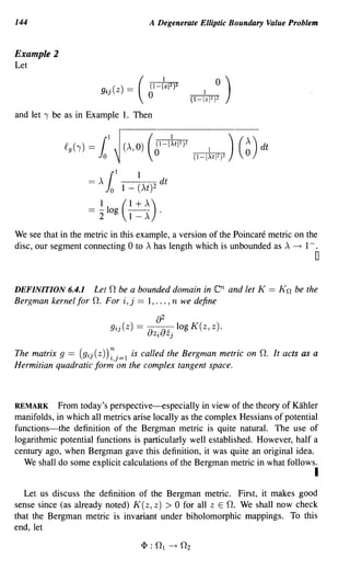 144                                        A Degenerate Elliptic Boundary Value Problem


Example 2
Let

                            .. ( ) _
                          g~J Z   -
                                       (   (1-
                                           0
                                                   {z    2
                                                        1 )2




and let I be as in Example 1. Then




                         {I    1
                   = .x Jo 1 _ (.xt)2 dt

                   =    ~ log ( 1 + A)         .
                        2             1- A

We see that in the metric in this example, a version of the Poincare metric on the
disc, our segment connecting 0 to A has length which is unbounded as A --t 1- .
                                                                                         o

DEFINITION 6.4.1       Let 0 be a bounded domain in            en and let K   == Kn be the
Bergman kernel for   o.   For i, j == 1, ... , n we define

                                           -a Zj log K(z, z).
                                               2
                             gij(Z) ==
                                            Zi
                                              aa-
The matrix 9 == (gij(Z))~j=l is called the Bergman metric on O. It acts as a
Hermitian quadratic form on the complex tangent space.



REMARK From today's perspective-especially in view of the theory of Kahler
manifolds, in which all metrics arise locally as the complex Hessians of potential
functions-the definition of the Bergman metric is quite natural. The use of
logarithmic potential functions is particularly well established. However, half a
century ago, when Bergman gave this definition, it was quite an original idea.
  We shall do some explicit calculations of the Bergman metric in what follows.
                                                                                         I
   Let us discuss the definition of the Bergman metric. First, it makes good
sense since (as already noted) K (z, z) > 0 for all Z E O. We shall now check
that the Bergman metric is invariant under biholomorphic mappings. To this
end, let
 
