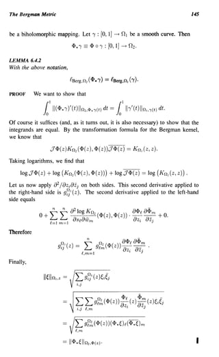 The Bergman Metric                                                                              145


be a biholomorphic mapping. Let'Y :                 [0, 1J   -+   0 1 be a smooth curve. Then



LEMMA 6.4.2
With the above notation,



PROOF       We want to show that

               1II 1
                       (<p* 1')'( t) Il n 2, 1>. 'Y(t) dt   =   11h'
                                                                  1
                                                                       (t) lin! ,'Y(t) dt.

Of course it suffices (and, as it turns out, it is also necessary) to show that the
integrands are equal. By the transformation formula for the Bergman kernel,
we know that

                   J <I> (z) K n2 ( <I> (z), <I> ( z)) J <I> (z) == K n  (z, z).
Taking logarithms, we find that

     10gJ<I>(z)   + log (K n2 (<I>(z),<I>(z)))              +logJ<I>(z) == log (Kn(z,z)).

Let us now apply 8 2 /8z i 8zj on both sides. This second derivative applied to
the right-hand side is gf} (z). The second derivative applied to the left-hand
side equals




Therefore




Finally,




                                   L gr~ (<1>( z)) (<1>*~)R (<I>*~)m
                                   R,m

                                                                                                 I
 