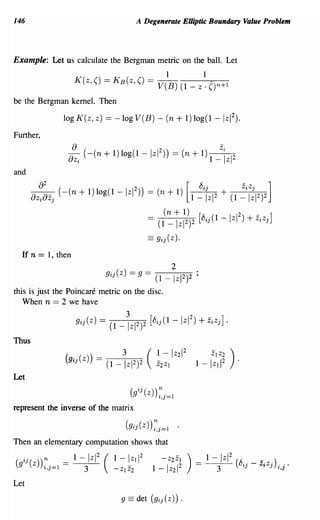 146                                                         A Degenerate EUiptic Boundary Value Problem




Example: Let us calculate the Bergman metric on the ball. Let
                                                                               1                      1
                     K(z, ()               = KB(Z, () = V(B)                                (1 _ Z . ()n+1
be the Bergman kernel. Then

                 log K(z, z) == -log V(B) - (n                                          + 1) log(1 -           IzI2).

Further,
                     8
                    -8 (-(n + 1) log(1 -
                     Zi
                                                                     IzI 2 )) = (n + 1) 1 -
                                                                                                           Zo
                                                                                                               iZ2
                                                                                                                    1


and
             2
         8                                                                                   [8ij                              Zj
              (
       8z 8zj -(n + 1) log(1 -
         i
                                                     Izl) )
                                                       2
                                                                     =    (n   + 1)              1_   IzI2 + (1 _ Iz1 2 ]
                                                                                                                Zi
                                                                                                                       )2
                                                                               (n   + 1)                2    _    ]
                                                                     = (1 _         Iz12)2 [8ij (1 - Izl ) + ZiZj
                                                                     ==   9ij(Z).

    If n = 1, then
                                                                                    2
                                           9ij ( z) =        9 = (1 _               I Z 12   )2 ;
this is just the Poincare metric on the disc.
   When n = 2 we have

                     9ij(Z)            = (1 _ ~zI2)2                 [8 ij (1       -lzI 2 ) + ZiZj] ·
Thus



Let


represent the inverse of the matrix

                                                     ( 9ij(Z))~ 0-1
                                                              'l,J-                     .

Then an elementary computation shows that
                                       2                         2                                                  2
     ij ( ) ) n _    1-       I   Z1       (   1-     I   Z1 1             -    Z2 Z1        )   _    1-   I   Z1       (8.. _ -. .)
(
    9 Z i,j=1 -           3                    -ZI   Z2                  1 - IZ21 2              -         3             'lJ        ZtzJ i,j·
Let
 