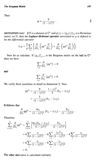 The Bergman Metric                                                                                            147


Then
                                                               9
                                                                                                                o

DEFINITION 6.4.3                                               en
                      l/n is a domain in and g(z) == (gij(Z))ij is a Hermitian
metric on n, then the Laplace-Beltrami operator associated to 9 is defined to
be the differential operator

             6. B        22:{8 ( . 8z + _{) ( . 8z
                      == -
                         9 ..
                             -
                             8z
                                    8) 8z 8)}   i
                                                        gg'lJ_
                                                                   j                 j
                                                                                             gg'lJ_
                                                                                                      i
                                                                                                          .
                                   'l,J

   Now let us calculate. If (gij )~j=l is the Bergman metric on the ball in                                   en
then we have
                                                ,,8
                                                L...J -_     (gg'lJ
                                                                       .. ) == 0
                                                  .. 8zi
                                                 'l,J
and



We verify these assertions in detail in dimension 2: Now

                               j                    9           1-         IzI 2              _
                       ggi           = (1       -lzI 2)3·                  3       (8 ij -    ZiZj)

                                                    3
                                           (1 _       Iz12)2 (8ij      -       ZiZj).


It follows that
                  8      i .                   6z i                        _)                  3zj
                  8z/g J =                (1   -lzI2)3      (8 ij -        ZiZj      -   (1   -lzI2)2 .
Therefore




The other derivative is calculated similarly.
 