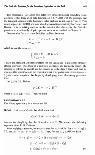 The Dirichlet Problem for the Invariant Laplacian on the Ball                 149


   The remarkable fact about this relatively innocent-looking boundary value
problem is that there exist data functions ¢ E Coo (aB) with the property that
the (unique) solution to the boundary value problem is not even C 2 on B. This
result appears in [RGR 1] and was also discovered independently by Garnett and
Krantz. It is in striking contrast to the situation that obtains for the Dirichlet
problem on a uniformly elliptic operator such as we studied in Chapter 5.
   Observe that for n == lour Dirichlet problem becomes

                            (1 -1~2f.0- u = 0         on D ~    C
                        {   ul aD -¢,

which is just the same as

                                  6u == 0       onD~C
                             {    ul aD == ¢.
This is the standard Dirichlet problem for the Laplacian-a uniformly strongly
elliptic operator. Thus there is a complete existence and regularity theory: the
solution u will be as smooth on the closure as is the data ¢ (provided that we
measure this smoothness in the correct norms). Our problem in dimensions n >
1 yields some surprises. We begin by developing some elementary geometric
ideas.
   Let (, ~ E aBo Define




PROPOSITION 6.5.1
The binary operator p is a metric on        aB .
PROOF     Let z, w, ( E     aB.   We shall show that

                             p(Z, () ::; p(z, w)   + p(w, ().
Assume for simplicity that the dimension n == 2. We learned the following
argument from R. R. Coifman.
  After applying a rotation, we may assume that w == (0, i). For Z == (Zl, Z2) E
aB, set j.L(z) == p(z,w) == ViI - iz21. Then, for any z, (E aB, we have

              11 - z·   (I == 1- Zl(l + (1 + iz2)(i(2) + (1 - i(2)1
                            ::; IZI(11 + 11 + iz211(21 + 11 - i(21
                            ::; /(l//Zl/ + 1l 2(Z) + 1l 2(().                 (*)
 