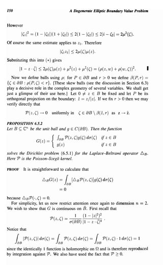 150                                              A Degenerate Elliptic Boundary Value Problem


However



Of course the same estimate applies to                   Zl.   Therefore



Substituting this into (*) gives



   Now we define balls using p: for P E 8B and r > 0 we define f3(P, r) ==
{( E  8B : p(P, () < r}. [These skew balls (see the discussion in Section 6.3)
playa decisive role in the complex geometry of several variables. We shall get
just a glimpse of their use here.] Let 0 =1= Z E B be fixed and let P be its
                                                         z
orthogonal projection on the boundary: == Z / IZ I. If we fix r > 0 then we may
verify directly that

                P(z, ()   ---+   0   uniformly in        (E 8B  f3(z, r) as z              ---+   z.
PROPOSITION 6.5.2
Let B      ~   en   be the unit ball and 9 E C(8B). Then the function

                       G(z) == {        JaB P(z, ()g(() da(()                if z   E   B
                                        g(z)                                 ifz    E   B
solves the Dirichlet problem (6.5.1) for the Laplace-Beltrami operator 6B.
Here P is the Poisson-Szego kernel.

PROOF          It is straightforward to calculate that

                            6 BG(z)      = ( [6BP(Z, ()]g(() da(()
                                               JaB
                                         ==0

because 6 B P(·,() == O.
  For simplicity, let us now restrict attention once again to dimension n == 2.
We wish to show that G is continuous on B. First recall that
                                                     1         (1 -   Iz1 2)2
                                     P(z,()    = a(8B)ll-z.(1 4                 '

Notice that

       {       IP(z, ()I da(() = ( P(z, () da(() = ( P(z, () . 1 da(() = 1
      JaB                              JaB                             JaB
since the identically 1 function is holomorphic on 0 and is therefore reproduced
by integration against P. We also have used the fact that P 2: O.
 
