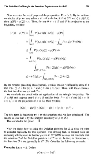 The Dirichlet Problem for the Invariant Laplacian on the Ball                151


   Now we enter the proof proper of the proposition. Fix E > O. By the uniform
continuity of 9 we may select a 8 > 0 such that if P E 8B and ( E {3(P, 8)
then g(P) - g(() I < E. Then, for any 0 f- z E Band P its projection to the
boundary, we have


     IG(z) - g(P)1 =      I~B P(z, ()g(() da(() -          g(p)1


                     = I~B P(z, ()g(() da(() - ~B P(z, ()g(P) da(()1

                     :::; {       P(z,()lg(()-g(P)lda
                          laB


                     =        (        P(z, ()Ig(() - g(P)1 da(()
                          1f3(P,8)
                                   (            P(z, ()Ig(() - g(P) da(()
                                  1aBf3(p,8)
                     :::; f   + 211gllu", (              P(z, () da(().
                                           1aBf3(p,8)
By the remarks preceding this argument, we may choose r sufficiently close to 1
that P(z, () < E for Izi > rand ( E 8B  {3(P, 8). Thus, with these choices,
the last line does not exceed C . E-
   We conclude the proof with an application of the triangle inequality: Fix
P E 8B and suppose that 0 f- z E B satisfies both IP - zl < 8 and zl > r. If
z == z/ Iz I is the projection of z to 8 B then we have

               IG(z) - g(P)1 ::; IG(z) - g(z)           + Ig(z) - g(P).

The first term is majorized by E by the argument that we just concluded. The
second is less than E by the uniform continuity of 9 on 8n.
  That concludes the proof.      I

   Now we know how to solve the Dirichlet problem for 6. B ; next we want
to consider regularity for this operator. The striking fact, in contrast with the
uniformly elliptic case, is that for 9 even in Coo (8B) we may not conclude that
the solution G of the Dirichlet problem is Coo on 13. In fact, in dimension n,
the function G is not generally in cn(13). Consider the following example:

Example: Let n == 2. Define
 