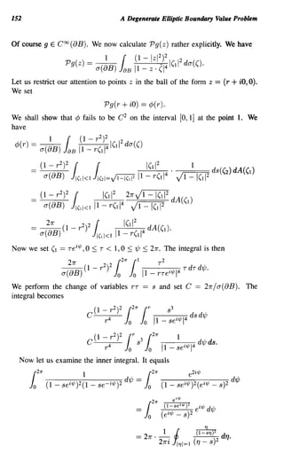 152                                                 A Degenerate Elliptic Boundary Value Problem


Of course 9 E COO (BB). We now calculate Pg(z) rather explicitly. We have
                                _   {(I - Iz1 2)2
                                              1         2
                     Pg(z) - a(8B) JaB 11 _ z . CI 4ICJ! da(C)·
Let us restrict our attention to points z in the ball of the form z                               = (r + iO, 0).
We set
                                              Pg(r + iO) = ¢(r).
We shall show that ¢ fails to be C 2 on the interval [0,1] at the point 1. We
have
                                          2
              1      {(1 -            r       )2    2
 ¢>(r) = a(8B)      JaB 11 _ rCJ!4 ICJ!                 da(C)
                 2
      = (1 -    r ?     ({                                       ICJ!2.              1          ds(Cz) dA(CJ)
             a(BB)     J'(II<l J'(2'=~ 1 -                           r(11
                                                                             4
                                                                                 VI -1(12
                 2
      =    (1 - r )2 (     ICJ!2 21rVl - ICJ!2 dA(Cd
            a(BB) J,(I1<III-r(11 4 vI-I(11 2

             21r           22 {                         (11 2
      = a(8B) (1 -        r) J!(II<J               11 _ rCJ!4 dA(CJ)·
Now we set (I      = Tei'l/;, 0     ::;   T    < 1,0 ::; 'l/J ::; 21r. The integral is then
                21r       2 2 {21r (I      T2
              a(8B) (1 - r) J J 11 _ rTe i ,p14 TdTd'ljJ.
                               o o
We perform the change of variables rT == s and set C == 21r/ a( BB). The
integral becomes




                                      roo
                                         2
                                C (1 - 4r )2
                                             T

                                               s3
                                                  21r
                                                        l 1
                                                          1
                                                      1 - se
                                                             i,p         I           1
                                                                                      4   d'ljJ ds.

  Now let us examine the inner integral. It equals
      {21r                  1                                    {21r               e 2i 'l/;

      Jo     (1 - sei ,p)2(1 - se- i ,p)2 d'ljJ              =   Jo     (1 - sei,p)2(ei,p - s)2 d'ljJ
 