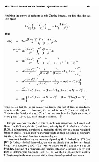 The Dirichlet Problem for the Invariant Laplacian on the Ball                                           153


Applying the theory of residues to this Cauchy integral, we find that the last
line equals




Thus

   ¢(r)




                                                                     3         1
                                                                 (1 - s)2 + (1 - s) ds




                7rC
                       (1 - r 2{I
                              4
                                  2
                                      )
                                          (         2)2 -     --2
                                                                 3
                                                                           -log(l-r )+2
                                                                                       2}
                          r                   l-r             l-r

                o
                1(C {
                         1-3(I-r2 )-(I-r) 2 10g(l-r2 )+2(I-r) 2}
                                        2                   2



                     C {1- 3(1 - r 2 )         + 2(1        - r 2 )2   _   (1 - r 2)21 0g (1 - r 2 )}
                1(                            r4                                     r4                 .


Thus we see that ¢( r) is the sum of two terms. The first of these is manifestly
smooth at the point 1. However, the second is not C 2 (from the left) at 1.
Therefore the function ¢ is not C 2 at 1 and we conclude that P 9 is not smooth
at the point (1, 0) E 8 B, even though 9 itself is. 0

   The phenomenon described in this example was discovered by Garnett and
Krantz in 1977 (unpublished) and independently by C. R. Graham. Graham
[RGRl] subsequently developed a regularity theory for 6B using weighted
function spaces. He also used Fourier analysis to explain the failure of boundary
regularity in the usual function space topologies.
   It turns out that these matters were anticipated by G. B. Folland in 1975 (see
[POL]). Using spherical harmonics, one can see clearly that the Poisson-Szego
integral of a function 9 E Coo (8B) will be smooth on 13 if and only if 9 is the
boundary function of a pluriharmonic function (these arise naturally as the real
parts of holomorphic functions-see [KR 1]). We shall explicate these matters
by beginning, in the next section, with a discussion of spherical harmonics.
 