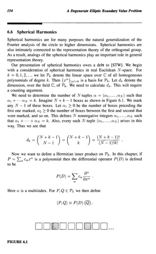 154                                 A Degenerate Elliptic Boundary Value Problem




6.6 Spherical Harmonics
Spherical harmonics are for many purposes the natural generalization of the
Fourier analysis of the circle to higher dimensions. Spherical harmonics are
also intimately connected to the representation theory of the orthogonal group.
As a result, analogs of the spherical harmonics play an important role in general
representation theory.
   Our presentation of spherical harmonics owes a debt to [STW]. We begin
with a consideration of spherical harmonics in real Euclidean N -space. For
k == 0,1,2, ... we let Pk denote the linear space over C of all homogeneous
polynomials of degree k. Then {xa}lal=k is a basis for Pk. Let dk denote the
dimension, over the field C, of Pk. We need to calculate d k . This will require
a counting argument.
   We need to determine the number of N -tuples Q == (QI, ... , QN) such that
QI + ... QN == k. Imagine N + k - 1 boxes as shown in Figure 6.1. We mark
any N - 1 of these boxes. Let QI 2: 0 be the number of boxes preceding the
first one marked, Q2 2: 0 the number of boxes between the first and second that
were marked, and so on. This defines N nonnegative integers QI, ... , QN such
that QI + ... + QN == k. Also, every such N -tuple (QI, ... , QN) arises in this
way. Thus we see that


              d == (N+k-l) == (N+k-l) == (N+k-l)! .
               k       N - 1               k           (N - l)!k!

   Now we want to define a Hermitian inner product on Pk. In this chapter, if
P == La cax a is a polynomial then the differential operator P(D) is defined
to be




Here   Q   is a multiindex. For P, Q E Pk we then define


                               (P,Q) == P(D) (Q).




                   DO 000 DO ...
FIGURE 6.1
 