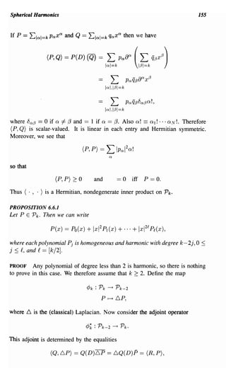 Sphericaillannonks                                                               155




               (P,Q) == P(D) (Q) ==          L (L
                                            lal=k
                                                    PaBa
                                                              1/3I=k
                                                                       q/3x(3)


                                               L               a
                                                         PaQ/3B x/3
                                            lal,I/3I=k

                                               L         PaQ/38a/3Q!,
                                            lal,I/3I=k

where 8a /3 == 0 if Q f- {3 and == 1 if Q == {3. Also Q! == QI! ... QN!. Therefore
(P, Q) is scalar-valued. It is linear in each entry and Hermitian symmetric.
Moreover, we see that




so that

                  (P, P) 2:: 0      and             == 0 iff P == o.
Thus ( . , . ) is a Hermitian, nondegenerate inner product on Pk.

PROPOSITION 6.6.1
Let P E Pk. Then we can write



where each polynomial Pj is homogeneous and harmonic with degree k-2j, 0 :S
j :S f, and f == [k/2].

PROOF Any polynomial of degree less than 2 is harmonic, so there is nothing
to prove in this case. We therefore assume that k 2:: 2. Define the map

                                 cPk : Pk    --+    Pk-2
                                       P     f--t   6P,

Where 6 is the (classical) Laplacian. Now consider the adjoint operator



This adjoint is determined by the equalities

                (Q,6P) == Q(D)6P == 6Q(D)P == (R, P),
 