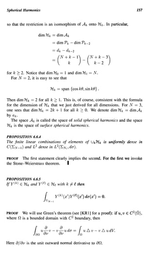 Spherical Harmonks                                                          157


so that the restriction is an isomorphism of A k onto H k. In particular,

                       dim Hk   == dimAk
                                == dim Pk - dim Pk-2
                                == d k - dk-2
                                =    (N+:-l)_(N:~;3)

for k 2: 2. Notice that dim Ho == 1 and dim HI               == N.
   For N == 2, it is easy to see that

                              Hk == span {cos kO, sin kO} .

Then dim Hk == 2 for all k 2: 1. This is, of course, consistent with the formula
for the dimension of Hk that we just derived for all dimensions. For N == 3,
one sees that dim Hk == 2k + 1 for all k 2: O. We denote dim Hk == dim Ak
byak.
  The space A k is called the space of solid spherical harmonics and the space
Hk is the space of surface spherical harmonics.

PROPOSITION 6.6.4
The finite linear combinations of elements of Uk Hk is uniformly dense in
C(E N - I ) and L 2 dense in L 2 (E N "da).

PROOF The first statement clearly implies the second. For the first we invoke
the Stone-Weierstrass theorem.   I

PROPOSITION 6.6.5
If y(k) E Hk and y(l) E         Hl   with k   i-= f   then




PROOF   We will use Green's theorem (see [KRl] for a proof): if u, v E C 2 (0),
where n is a bounded domain with C 2 boundary, then

                          8
                   {    u a v - v aa u da == { u 6. v - v 6 u dV.
                  Jan     v            v              in
Here   8/ av   is the unit outward normal derivative to          an.
 