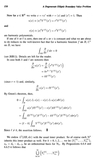 158                                          A Degenerate Elliptic Boundary Value Problem


  Now for x E lRN we write x              == rx' with r == Ixl and Ix'i == 1. Then
                            u(x)   ==    Ixlky(k)(x')    == rky(k)(x')
and
                            v(x)    ==   Ixlly(l)(x')    == rly(l)(x')
are harmonic polynomials.
   If one of k or f is zero, then one of u or v is constant and what we are about
to do reduces to the well-known fact that for a harmonic function f on B, C l
on 13, we have
                                               8
                                         JaB 8v fda=O
                                          {

(see [KRl]). Details are left for the reader.
   In case both k and f are nonzero then

                              ~u(x') = ~               (rky(k)(x'))
                              8v               8r
                                            == krk-1y(k)(x')
                                            == ky(k) (x')
(since r == 1) and, similarly,

                                     :v v(x')      = t'Y(£)(x').
By Green's theorem, then,

               o=   l   u(x) L,. v(x) - v(x) L,. u(x) dV(x)

                 = [ u(x')t'Y(£) (x') - v(x')ky(k) (x') da(x')
                    JaB
                 = [       t'y(k)(x')Y(£)(x') - kY(£)(x')y(k)(x') da(x')
                    JaB
                 = (t' -   k) [     y(k)(x')Y(£l(x') da(x').
                              JaB
Since f   #   k, the assertion follows.            I

   We endow L 2 (8B, dO") with the usual inner product. So of course each H k
inherits this inner product as well. For k == 0, 1, 2, ... we let {YI (k) , .•• , Ya(:)},
ak == d k - d k- 2 , be an orthonormal basis for Hk. By Propositions 6.6.4 and
6.6.5 it follows that
 