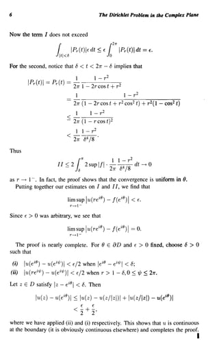 6                                                                The Dirichlet Problem in the Complex Plane


Now the term I does not exceed
                                                                           21r

                              J
                               r1   tl<8
                                            IPr(t) IE dt ::;          E1
                                                                       0
                                                                                 IPr(t) Idt = E.

For the second, notice that 8                      < t < 27r - 8 implies that
                                              1       1 - r2
              IPr(t)1   ==   Pr(t)        == - - - - -
                                             27r 1 - 2r cos t + r 2
                                               1                                   1 - r2
                                             27r (1 - 2r cos t +                 r 2 cos 2   t)   + r 2 (1 -   cos2 t)
                                               1    1 - r2
                                          <-----2
                                          - 27r (1 - r cos t)
                                               1 1 - r2
                                          < 27r 84 /8 .
Thus
                                                     1r
                                                                           1 1 - r2
                               II < 2
                                      -       l  8
                                                          2 sup III   . - - - dt ~ 0
                                                                           4
                                                                       27r 8 /8
as r -+ 1-. In fact, the proof shows that the convergence is uniform in ().
   Putting together our estimates on I and I I, we find that
                                                                 iO
                                          lim sup lu(re ) - I( e ) I
                                                                                  iO    < E.
                                           r----+l-


Since     E   >0   was arbitrary, we see that

                                          lim sup Iu(re ) -
                                                                 iO        I (e iO ) I == o.
                                           r----+l-


  The proof is nearly complete. For () E                                   aD      and   E    >    0 fixed, choose 8     >   0
such that

    (i)   lu(e iO ) - u(ei1/J) I < E/2 when le iO - ei1/J1 < 8;
(ii)      lu( re i1/J) - u(ei1/J) I < E/2 when r > 1 - 8,0 :S tt/J ~ 27r.
Let zED satisfy              Iz -     eiol < 8. Then

                 lu(z) - u(eio)1 :S lu(z) - u(z/lzl)l                              + lu(z/Izl) - u(eio)1
                                                     E       E
                                             < 2 + 2'
where we have applied (ii) and (i) respectively. This shows that u is continuous
at the boundary (it is obviously continuous elsewhere) and completes the proof.
                                                                                                                             I
 
