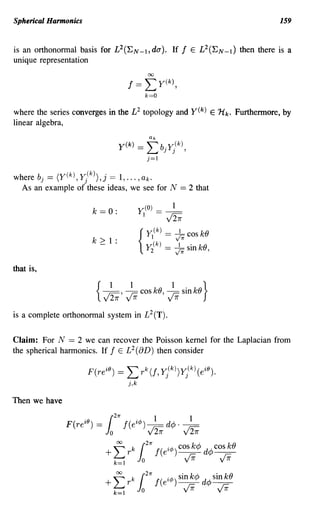 Spherical Harmonics                                                                             159


is an orthonormal basis for L2(~N_},da). If f E L2(~N_l) then there is a
unique representation




where the series converges in the L 2 topology and                     y(k) E 'Hk.   Furthermore, by
linear algebra,

                                                Lb
                                                Uk

                                 y(k)      ==             j
                                                              Yj(k),
                                                j=I


where bJ. - ((k) ,Yj(k)). -1, ... ,ak·
          - Y          ,J -
  As an example of these ideas, we see for N                      == 2 that
                                           y;(O) _ _I_
                       k == 0:              I        -        V2i
                                                lI(k)     = fi cos kO
                       k ? 1:
                                           { y(k)         ==    -.L sin kO
                                              2                 V1r          '
that is,




is a complete orthonormal system in L 2 (T).


Claim: For N == 2 we can recover the Poisson kernel for the Laplacian from
the spherical harmonics. If f E L 2 (aD) then consider

                      F(re iO ) ==   L rk(f,             Yj(k))Yj(k)    (e iO ).
                                     j,k


Then we have
 