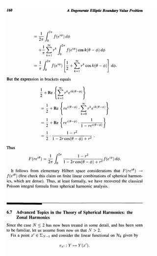 160                                            A Degenerate Elliptic Boundary Value Problem




But the expression in brackets equals


                       ~ + Re       {f
                                    k=1
                                              rkeik(IJ-q,)}



                       = ~ + Re          {rei(IJ-q,) .    f
                                                          k==O
                                                                 rkeik(IJ-q,l}


                       _ ~               {i(O-¢) .       1      }
                       - 2     + Re       re       1 _ rei(O-¢)

                           1            1 - r2
                           2    1 - 2r cos(() - ¢)          + r2     .


Thus

                              1         21r           1          2
             F(re iO
                       )
                           :=_
                             211"   1
                                    0
                                                          -r
                                              1 - 2rcos(O - ¢)           + r2
                                                                                f(ei¢)d¢.

   It follows from elementary Hilbert space considerations that F (re iO ) -+
f( eiO ) (first check this claim on finite linear combinations of spherical h~on­
ics, which are dense). Thus, at least formally, we have recovered the classical
Poisson integral formula from spherical harmonic analysis.




6.7    Advanced Topics in the Theory of Spherical Harmonics: the
       Zonal Harmonics
Since the case N :::; 2 has now been treated in some detail, and has been seen
to be familiar, let us assume from now on that N > 2.
   Fix a point x' E EN-I and consider the linear functional on Hk given by

                                         ex' : Y ~ Y(x').
 