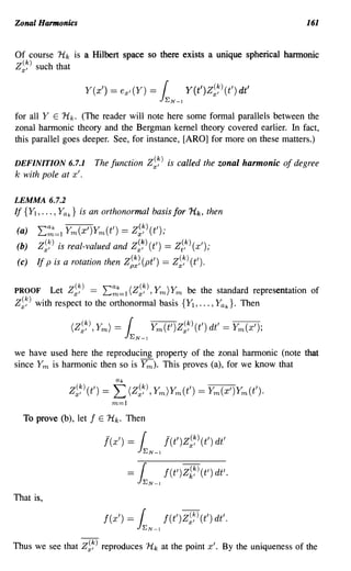 Zonal Hannonics                                                               161


Of course Hk is a Hilbert space so there exists a unique spherical hannonic
Z~~) such that

                     Y(x')      = ex/(Y) =     1  EN-I
                                                         Y(t')Z~~)(t') dt'
for all Y E H k . (The reader will note here some formal parallels between the
zonal harmonic theory and the Bergman kernel theory covered earlier. In fact,
this parallel goes deeper. See, for instance, [ARO] for more on these matters.)

DEFINITION 6.7.1          The function Z~~) is called the zonal harmonic of degree
k with pole at x'.

LEMMA 6.7.2
If {Y1 , ••• , Yak} is an orthonormal basis for 1-lk, then

(a)    ~;;=l Ym(x')Ym(t') == Z~~)(t');
(b)    Z~~) is real-valued and Z~~) (t') == Z;,k) (x');
 (c)   If p is a rotation then Z~~~ (pt') == Z~~) (t').

PROOF    Let Z~~) == ~;;=l (Z~~), Ym)Ym be the standard representation of
Z~~) with respect to the orthonormal basis {Y1 , ••• , Yak}. Then




we have used here the reproducing property of the zonal harmonic (note that
since Ym is harmonic then so is Y m ). This proves (a), for we know that
                                  ak
                Z~~)(t')   ==    L (Z~~), Ym)Ym(t') == Ym(x')Ym(t').
                                 m=l
  To prove (b), let   f    E   Hk. Then

                               [(x')   =1  EN-I
                                                  [(t')Z~~)(t') dt'

                                       =1         f(t')Zk~)(t') dt'.
                                           EN-I


That is,

                               f(x')   =   1
                                           EN-I
                                                  f(t')Z~~)(t') dt'.

Thus we see that Z~~) reproduces 'ltk at the point x'. By the uniqueness of the
 