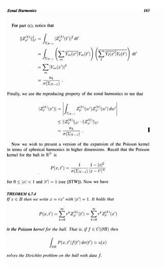 Zonal Harmonics                                                                            163


  For part (c), notice that


       IIZ~~)lli2 =    1~N-l
                               IZ~~)(t')12dt'

                  =    IN-l (~Ym(x')Ym(t')) (~Yt(X')Yt(t'))                          dt'

                  ==   L IYm(x')1      2

                       m




Finally, we use the reproducing property of the zonal harmonics to see that


                  Iz1,k)(X')1    =   IlN_l Z1,k)(w')Z~~)(w')                  dw'l

                                           (k)              (k)
                                 ~ II Z t'       IIL2· II Z x'    IIL2
                                                                                             I

   Now we wish to present a version of the expansion of the Poisson kernel
in terms of spherical harmonics in higher dimensions. Recall that the Poisson
kernel for the ball in lR N is




for 0 ~ Ixl < 1 and It'l   == 1 (see [STW]). Now we have

THEOREM 6.7.4
If x E B then we write x == rx' with              Ix'i ==   1. It holds that

                                  00                              00

                  P(x, t') ==    L rkZ~~)(t') == L rkzi,k) (x')
                                 k=O                             k=O

is the Poisson kernel for the ball. That is, if f E C(8B) then


                           r
                           JaB
                                 P(x, t')f(t') da(t') == u(x)

solves the Dirichlet problem on the ball with data                       f.
 