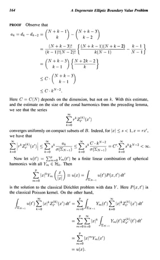 164                                            A Degenerate Elliptic Boundary Value Problem


PROOF        Observe that

ak -
      _ dk   -
                 dk-2 -
                      _     (N +k 1) (N k-2 3)
                                   k-   +      -
                                                             k-


                       ==    (N+k-3)! {(N+k-l)(N+k-2)_~}
                            (k-l)!(N-2)!  k(N-l)    N-l

                       =    (N : ~ ; 3) {N+ ~k - 2}
                       <
                       -
                            C. (N k-l 3)
                                  +     k -




Here C == C(N) depends on the dimension, but not on k. With this estimate,
and the estimate on the size of the zonal harmonics from the preceding lemma,
we see that the series
                                          00

                                          L r kZi,k) (x')
                                          k=O
converges uniformly on compact subsets of B. Indeed, for                     IxI ~ s < 1, x == rx',
we have that

flrkZi,k)(x')I:-s;'fsk               ak            :-s;'fskC.kN-2 =C'.'fs kk N- 2 <oo.
k=O                         k=O   a(E N -1)          k=O      a(E N -1)          k=O

  Now let u(t') == L~=o Ym(t') be a finite linear combination of spherical
harmonics with all Ym E Hk. Then


                  to   IxlkYm     (1:1) == u(x) hN-I u(t')P(x, t') dt'
                                                         =

is the solution to the classical Dirichlet problem with data Y. Here P( x, t') is
the classical Poisson kernel. On the other hand,

                             k
                                                    to
   hN-I u(t') ~ Ixl Zi,k) (x') dt' = hN-I Ym(t') ~ Ixl Zi,k) (x') dt'             k




                                               =    t 'f Ixl 1
                                                    m=O k=O
                                                                  k

                                                                      EN-l
                                                                             Ym(t')Z~~)(t') dt'
                                                     p

                                               ==   L Ixlmym(x')
                                                    m=O
                                               == u(x).
 