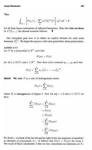 Zonal Harmonics                                                                                   165


Thus

                 (
                JEN-l
                        [P(X' t') -        L IXlkZ~(k)(t')] U(t') dt' == 0
                                            k

for all finite linear cominations of spherical harmonics. Since the latter are dense
in L 2 ('E N _ 1 ) the desired assertion follows.  I

  Our immediate goal now is to obtain an explicit formula for each zonal
harmonic Z~~). We begin this process with some generalities about polynomials.

LEMMA 6.7.5
Let P be a polynomial in lRN such that

                                       P(px) == P(x)

for all p E O(N) and x E lR N      .   Then there exist constants               co ... , cp such that
                                       p

                        P(x) ==    L       Cm   (xi      + ... + x7v)m.
                                   m=O


PROOF     We write P as a sum of homogeneous terms:
                                                     q

                                   P(x) ==       L P£(x),
                                                 £=0

where P£ is homogeneous of degree f. Now for any                          E   > 0 and p E O(N) we
have
                             q                           q

                            L     E£ P£ (x)     ==   L P£ (     EX )
                            £=0                      £=0
                                                == P(EX)
                                                == P(EpX)
                                                         q

                                                ==   L P£(EpX)
                                                     £=0
                                                         q
                                                ==   L       E£ P£(px).
                                                     £=0

For fixed x, we think of the far left and far right of this last sequence of equalities
as identities of polynomials in E. It follows that P£ (x) == P£ (px) for every f.
The result of these calculations is that we may concentrate our attentions on Pl.
 