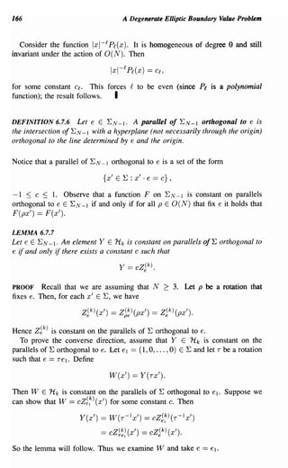 166                                     A Degenerate Elliptic Boundary Value Problem


  Consider the function 1 I- f Pf (X). It is homogeneous of degree 0 and still
                           x
invariant under the action of O(N). Then



for some constant Cf. This forces g to be even (since Pi is a polynomial
function); the result follows. I

DEFINITION 6.7.6     Let e E EN-I. A parallel of E N - I orthogonal to e is
the intersection of EN -1 with a hyperplane (not necessarily through the origin)
orthogonal to the line determined by e and the origin.

Notice that a parallel of EN -1 orthogonal to e is a set of the form

                              {x'   E   E : x' . e == c} ,

-1 ::; C ::; 1. Observe that a function F on EN -1 is constant on parallels
orthogonal to e E EN -1 if and only if for all p E 0 (N) that fix e it holds that
F(px') == F(x').

LEMMA 6.7.7
Let e E EN -1. An element Y E Hk is constant on parallels of E orthogonal to
e if and only if there exists a constant c such that

                                    Y == cZ(k).
                                           e


PROOF Recall that we are assuming that N 2 3. Let P be a rotation that
fixes e. Then, for each x' E E, we have

                       Z~k)(X')   == Z~~)(px') == Z~k)(px').

Hence Z~k) is constant on the parallels of E orthogonal to e.
  To prove the converse direction, assume that Y E H k is constant on the
parallels of E orthogonal to e. Let el == (1,0, ... ,0) E E and let T be a rotation
such that e == Tel. Define

                                  W(x') == Y(TX').

Then W E Hk is constant on the parallels of E orthogonal to el. Suppose we
can show that W == cZ~~) (x') for some constant c. Then

                      Y(x') == W(T-IX') == CZ~~)(T-Ix')
                             == cZ~~: (x')    == cZ~k) (x').

So the lemma will follow. Thus we examine Wand take e == el.
 