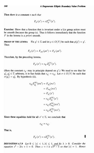 168                                     A Degenerate Elliptic Boundary Value Problem


Then there is a constant c such that

                                 FyI (x') == cZ~~) (x').


Exercise: Show that a function that is invariant under a Lie group action must
be smooth (because the group is). Thus it follows immediately that the function
F in the lemma is a priori smooth.

PROOF OF THE LEMMA           Fix y' E E and let p E O(N) be such that p(y') == y'.
Then

                        FyI (x') == Fpyl (px') == FyI (px').

Therefore, by the preceding lemma,




(Here the constant Cyl may in principle depend on y'.) We need to see that for
y~ ,y~ E E arbitrary, it in fact holds that Cy~ == Cy~. Let a E 0 (N) be such that
a(y~) == y~. By hypothesis (ii),


                         Cyl Z(~) (ax') == FyI (ax')
                             2   Y2                2

                                            ==   Fay~ (ax')

                                            ==   Fy~ (x')

                                            == Cyl1 Z(~) (x')
                                                      YI

                                            == Cyl1 Z aYII( ax ')
                                                      (k)


                                            == Cyl1 Z(~) (ax').
                                                      Y2


Since these equalities hold for all x' E E, we conclude that




That is,

                                 FyI (x') == cZ~~) (x').                               I
DEFINITION 6.7.9     Let 0 ::; Izl < 1,ltl        ::;   1, and fix A > O. Consider the
equation z2 - 2tz   + 1 == O. Then z == t          ± v!t2=1      so that Izl == 1. Hence
 