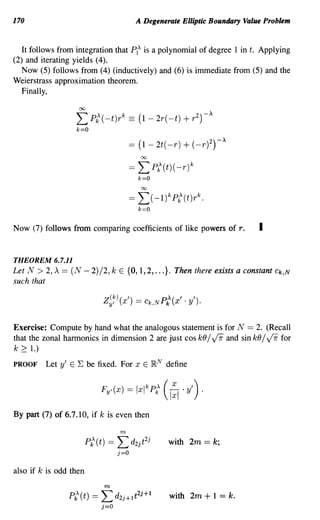 170                                        A Degenerate Elliptic Boundary Value Problem


  It follows from integration that PIA is a polynomial of degree 1 in t. Applying
(2) and iterating yields (4).
   Now (5) follows from (4) (inductively) and (6) is immediate from (5) and the
Weierstrass approximation theorem.
 Finally,
                   CX)



                  ~Pk
                  '""' A (-t)r k      == ( 1- 2r(-t) + r 2)-A
                  k==O



                                            CX)



                                      ==   L      pt(t)( -r)k
                                           k==O
                                            CX)



                                      == L(-l) kpt(t)r k .
                                           k=O


Now (7) follows from comparing coefficients of like powers of T.              I

THEOREM 6.7.11
Let N > 2, A == (N - 2)/2, k E {a, 1,2, ...}. Then there exists a constant          Ck,N
such that

                           Z y' ( x ') ==
                             (k)             Ck,N PA(' .
                                                   k X     Y') .


Exercise: Compute by hand what the analogous statement is for N == 2. (Recall
that the zonal harmonics in dimension 2 are just cos kO /          v:rr
                                                           and sin kO /   for     v:rr
k 2: 1.)
PROOF    Let y' E E be fixed. For x E lRN define




By part (7) of 6.7.10, if k is even then

                                  m

                                                      with 2m == k;


also if k is odd then
                           m
                P{(t) ==   L     d2j+It2j+l           with 2m + 1 == k.
                           j=O
 