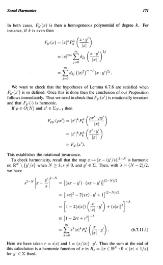Zonal Harmonics                                                                                    171


In both cases, FyI (x) is then a homogeneous polynomial of degree k.                               For
instance, if k is even then


                         Fy'(x)            = Ixl k Pk, (x. y')
                                                         V

                                                                      V ')2
                                                                                j

                                           = Ixl      f;d
                                                   2m m
                                                             Zj
                                                                  (   x· Y

                                               m
                                           =   Ld    Zj   (lxI Z) m-j (X ' y,?j.
                                               j=O

  We want to check that the hypotheses of Lemma 6.7.8 are satisfied when
FyI (X') is so defined. Once this is done then the conclusion of our Proposition
follows immediately. Thus we need to check that FyI (x') is rotationally invariant
and that FyI (.) is harmonic.
  If P E O(N) and x' E ~N-l then

                           Fpyl(px') == Ix'lkpt (px'                         .PY')
                                                                        Ixl
                                                == Ix'i k p' (x' . y')
                                                             k         Ixl
                                                == FyI (x').

This establishes the rotational invariance.
  To check harmonicity, recall that the map x ~ Ix - (y' / s) 2 - N is harmonic      1



on jRN  {y' / s} when N 2:: 3, s =1= 0, and y' E ~. Then, with A == (N - 2)/2,
we have
                               2       N
          S
              2-N        y'1
                    I x--;         -
                                           == [ (sx-y)·(sx-y) ] (2-N)/2
                                                     ,      ,



                                           == [lsxl 2 - 2(sx) . y' + 1] (2-N)/2
                                                                                         A
                                           =   [1-2(SIXI)         C:I'Y') + (SIXI)Zr
                                           == [1-2rt+r 2 ]-'

                                           =   f>klxlk P£
                                               k=O
                                                                      C:I 'Y') ,             (6.7.11.1)


Here we have taken r == slxl and t == (x/lxl) . y'. Thus the sum at the end of
this calculation is a harmonic function of x in R s == {x E jRN : 0 < Ix I < 1/ s }
for y' E ~ fixed.
 