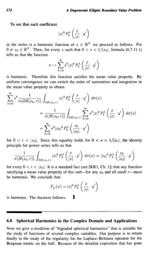 172                                                       A Degenerate Elliptic Boundary Value Problem


  To see that each coefficient




in the series is a harmonic function of x E jRN we proceed as follows. Fix
o =1= Xo E jRN. Then, for every s such that 0 < s < 1/lxol, formula (6.7.11.1)
tells us that the function

                                      X r-->   ~ sklxlkP£                   C:I .yl)
is harmonic. Therefore this function satisfies the mean value property. By
uniform convergence we can switch the order of summation and integration in
the mean value property to obtain

f sk
k=O
                   1
           a(8B(xo, r))
                                  {
                                  J8B(xO,T)
                                                   Ixl k P£ (~ . Y')
                                                                      Ixl
                                                                                da(x)


                              =           1
                                   a(B(xo, r))
                                                              {
                                                          J8B(xO,T) k=O
                                                                            f sklxlk P£ (~ . Y')
                                                                                               Ixl
                                                                                                            da(x)


                                   ~
                              = ~s k Ixol k ,k ( ~.y ')
                                           P    Xo



for 0 < r < Ixol. Since this equality holds for 0                                 <    s   <   1/lxol, the identity
principle for power series tells us that


      a
          (B(   11
                Xo, r
                        ))
                             8B(xo,T)
                                        Ixl
                                               k
                                                   Pk,   (
                                                              x
                                                               x,) da(x)
                                                              -II . Y             == Ixol k Pk
                                                                                             ,      (   Xo
                                                                                                         Xo
                                                                                                            I'
                                                                                                         - I Y')

for every 0 < r < Ixol. It is a standard fact (see [KR1, Ch. 1]) that any function
satisfying a mean value property of this sort-for any Xo and all small r-must
be harmonic. We conclude that

                                       Fy'(x) =               Ixl k P£ (1:1 . yl)
is harmonic. The theorem follows.                                 I



6.8       Spherical Harmonics in the Complex Domain and Applications
Now we give a rendition of "bigraded spherical harmonics" that is suitable for
the study of functions of several complex variables. Our purpose is to return
finally to the study of the regularity for the Laplace-Beltrami operator for the
Bergman metric on the ball. Because of the detailed exposition that has gone
 