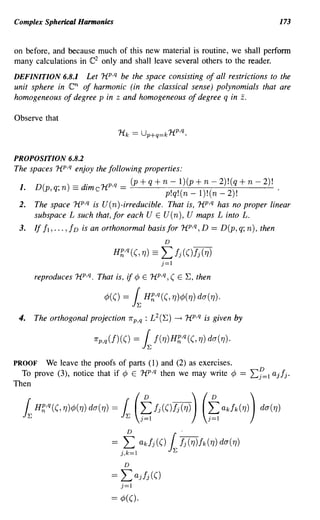 Complex Spherical Harmonics                                                               173


on before, and because much of this new material is routine, we shall perform
many calculations in e2 only and shall leave several others to the reader.
DEFINITION 6.8.1   Let HP,q be the space consisting of all restrictions to the
unit sphere in en of harmonic (in the classical sense) polynomials that are
homogeneous of degree p in z and homogeneous of degree q in z.

Observe that



PROPOSITION 6.8.2
The spaces HP,q enjoy the following properties:
      D(      . )=d' 1{p,q= (p+q+n-l)(p+n-2)!(q+n-2)!
 1.        p,q,n - [me           p!q!(n-l)!(n-2)!'
 2.   The space HP,q is U(n)-irreducible. That is, HP,q has no proper linear
      subspace L such that, for each U E U(n), U maps L into L.
 3.   If 11, ... , I D is an orthonormal basis for HP,q, D == D(p, q; n), then
                                                     D

                                 H~,q ((, TJ) ==    L Ij (()Ij (TJ)
                                                    j=1

      reproduces HP,q. That is, if ¢ E HP,q, ( E E, then

                              ¢(()   =     ~ H~,q((, TJ)¢(TJ) da(TJ)·
 4.   The orthogonal projection 1r p,q : L 2 (E)          -+   HP,q is given by

                        1r   p,q(f)(()     =   ~ f( TJ)H~,q((, TJ) da(TJ)·
PROOF   We leave the proofs of parts (1) and (2) as exercises.
  To prove (3), notice that if ¢ E HP,q then we may write ¢                   ==   Ef=1 ajlj.
Then


  ~ H~,q((,TJ)¢(TJ)da(TJ) ~ (~h(()h(TJ)) (~akfk(TJ)) da(TJ)
                                =

                                      D                    .
                                =    ,L akfj(() ~ h(TJ)fk(TJ) da(TJ)
                                     ),k=1

                                      D

                                ==   L ajlj(()
                                     j=1

                                == ¢(().
 