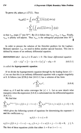 174                                                    A Degenerate Elliptic Boundary Value Problem


   To prove (4), select 9 E L 2 (E). Then


                            7rp ,qg(()   =   1  ~
                                                    g(1])
                                                             D
                                                            L h(1])h(() da(1])
                                                            j=1



                                         =~          (~g(1])h(1]) da(1])) !i(()
so that   1rp,q   maps £2 into 1i p ,q. By (3) it follow that                 1r p,q 0 1rp,q   == 1rp,q. Finally,
7rp,q   is plainly self-adjoint. Thus                 7rp,q   is the orthogonal projection onto 1tp ,q           i

  In order to present the solution of the Dirichlet problem for the Laplace-
Beltrami operator 6 B, we need to define another special function. This one is
defined by means of an ordinary differential equation.

DEFINITION 6.8.3                Let a, b E IR and c              > O. The linear differential equation
                  x( 1 - x )y" +         [c -   (a    + b + l)x]       y' - aby == 0                     (6.8.3.1)

is called the hypergeometric equation.

  If we divide the hypergeometric equation through by the leading factor x( 1 -
x) we see that this is an ordinary differential equation with a regular singularity
at O. It follows (see [COL]) that (6.8.3.1) has a solution of the form


                                                                                                           (6.8.4)


where ao =1= 0 and the series converges for Ix I < 1. Let us now sketch what
transpires when the expression (6.8.4) is substituted into the differential equation
(6.8.3.1).
   We find that
 00                                                               00

L ajx + - A   j    1
                       (A   + j)(A + j       - 1 + c) -          L ajx +j (A + j + a)(A + j + b) == 0,
                                                                        A

j=O                                                              j=O

which gives the following system of equations for determining the exponent A
and the coefficients a j:

                                              aO A(A        - 1 + c) == 0

aj(A + j)(A + j - 1 + c) - aj-l(A + j - 1 + a)(A                             +j    - 1 + b)      == 0,     j 2:: 1.
The first of these equations yields that either A == 0 or A == 1 - c.
 