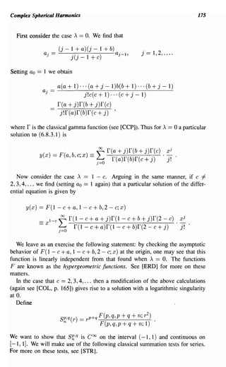 Complex Spherical Harmonics                                                              175


  First consider the case A == O. We find that

                              (j - 1 + a) (j - 1 + b)
                    aj   ==        j(j _ 1 + c)       aj-I,
                                                                 j   ==   1,2, ....


Setting ao     ==   1 we obtain

                              a(a + 1) ... (a + j - 1)b(b + 1) ... (b + j - 1)
                    aj   ==              j! c(c + 1) ... (c + j - 1)
                              r(a + j)r(b + j)r(c)
                         -     j!r(a)r(b)r(c + j) ,

where r is the classical gamma function (see [CCP]). Thus for A == 0 a particular
solution to (6.8.3.1) is

                                              ~ r(a   + j)r(b + j)r(c)          xj
                y(x)=F(a,b,c;x)==~                  f(a)r(b)f(c+j)             . j!

  Now consider the case A               == 1 - c. Arguing in the same manner, if c =1=
2,3,4, ... we find (setting ao          == 1 again) that a particular solution of the differ-
ential equation is given by

      y ( x)    == F (1 - c + a, 1 - c + b, 2 - c; x )
               == x 1- c ~ r(1 -       c + a + j)f(1 - c + b + j)r(2 - c) . xi
                              ~     r(1-c+a)r(I-c+b)r(2-c+j)                j!

   We leave as an exercise the following statement: by checking the asymptotic
behavior of F (1 - c + a, 1 - c + b, 2 - c; x) at the origin, one may see that this
function is linearly independent from that found when A == O. The functions
F are known as the hypergeometric functions. See [ERD] for more on these
matters.
   In the case that c == 2, 3, 4, ... then a modification of the above calculations
(again see [COL, p. 165]) gives rise to a solution with a logarithmic singularity
at O.
   Define

                               s~,q(r) = r p+q F(p, q,p + q + n; r
                                                                     2
                                                                         ) •
                                               F(p,q,p+q+n;l)

We want to show that Sh,q is Coo on the interval (-1, 1) and continuous on
[-1, 1]. We will make use of the following classical summation tests for series.
For more on these tests, see [STR].
 