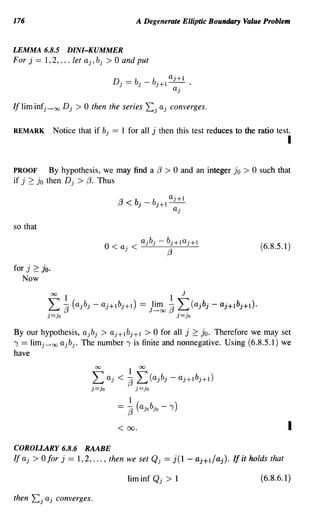 176                                                 A Degenerate Elliptic Boundary Value Problem


LEMMA 6.8.5 DINI-KUMMER
For j == 1,2, ... let aj, bj > 0 and put




If lim infj -..+ oo D j   >0   then the series            L:: j aj    converges.

REMARK           Notice that if bj    ==   1 for all j then this test reduces to the ratio test.
                                                                                                             I

PROOF        By hypothesis, we may find a {3                     > 0 and       an integer jo   >0   such that
if j 2:: jo then D j > {3. Thus

                                                                  a'+l
                                       (3   < b· -
                                               J
                                                            b·+ 1 - ) -
                                                             J            a'
                                                                           )


so that

                                     O<a'<)) - b·+ 1a'+1
                                          a·b·  )    )                                              (6.8.5.1)
                                            )                        (3

for j 2:   JOe
   Now




By our hypothesis, ajb j > aj+l bj +1 > 0 for all j 2:: JOe Therefore we may set
, == limj-..+oo ajb j • The number, is finite and nonnegative. Using (6.8.5.1) we
have
                                                1
                               L: aj < 7J L:(ajbj - aj+l bj+l)
                                00                   00



                               )=)0                 )=)0




                                       <    00.                                                              I
COROLLARY 6.8.6 RAABE
If aj > 0 for j == 1,2, ... , then we set Qj == j(1 - aj+l/aj). If it holds that

                                                liminf Qj        >        1                         (6.8.6.1 )

then   Lj aj     converges.
 